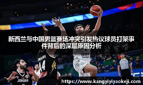 新西兰与中国男篮赛场冲突引发热议球员打架事件背后的深层原因分析